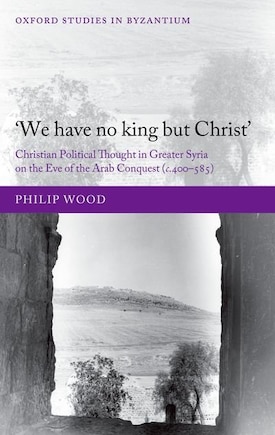 `We have no king but Christ': Christian Political Thought in Greater Syria on the Eve of the Arab Conquest (c.400-585)