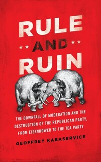 Rule and Ruin: The Downfall of Moderation and the Destruction of the Republican Party, From Eisenhower to the Tea Party