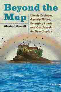 Beyond The Map: Unruly Enclaves, Ghostly Places, Emerging Lands And Our Search For New Utopias by Alastair Bonnett