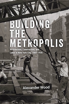 Building the Metropolis: Architecture, Construction, and Labor in New York City, 1880–1935