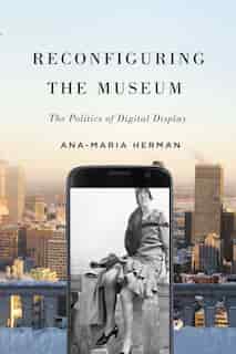 Reconfiguring the Museum: The Politics of Digital Display by Ana-Maria Herman