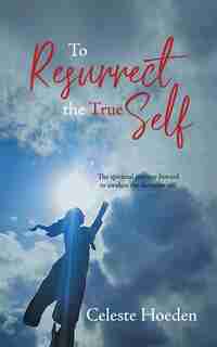 To Resurrect The True Self: The Spiritual Journey Inward To Awaken The Dormant Inner Self by Celeste Hoeden