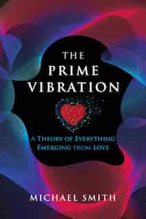 The Prime Vibration: A Theory Of Everything Emerging From Love by Michael Smith