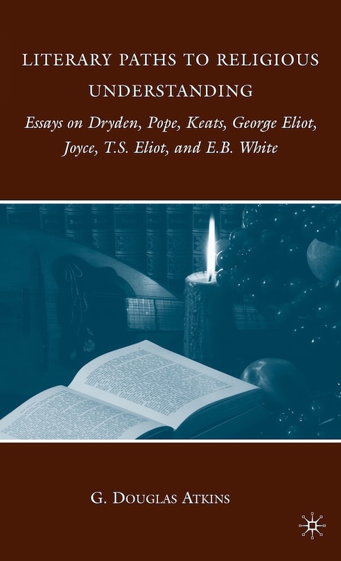 Literary Paths to Religious Understanding: Essays on Dryden, Pope, Keats, George Eliot, Joyce, T.S. Eliot, and E.B. Whit: Essays on Dryden, Pope, Keats, George Eliot, Joyce, T.S. Eliot, and E.B. White