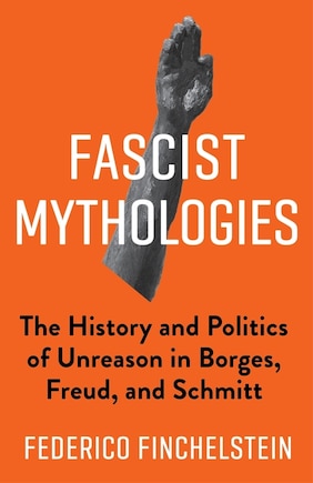 Fascist Mythologies: The History And Politics Of Unreason In Borges, Freud, And Schmitt