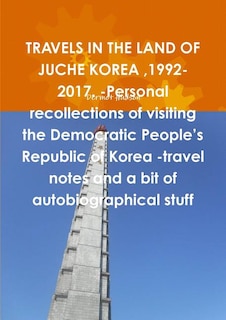 Couverture_TRAVELS IN THE LAND OF JUCHE KOREA,1992-2017. -Personal recollections of visiting the Democratic People's Republic of Korea -travel notes and a bit of autobiographical stuff