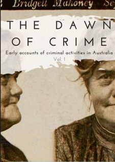 Front cover_The Dawn of Crime - Early Accounts of Criminal Activity in Australia - Volume 1