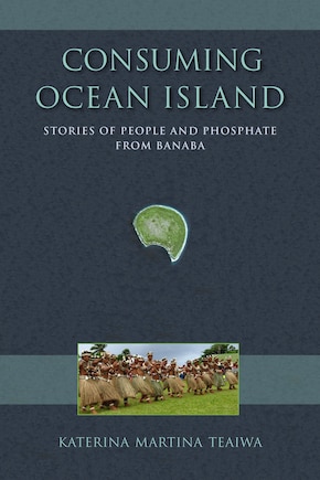 Consuming Ocean Island: Stories Of People And Phosphate From Banaba