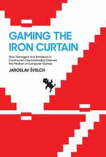 Gaming The Iron Curtain: How Teenagers And Amateurs In Communist Czechoslovakia Claimed The Medium Of Computer Games by Jaroslav Svelch