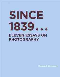 Since 1839: Eleven Essays On Photography by Clement Cheroux