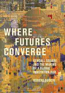 Where Futures Converge: Kendall Square And The Making Of A Global Innovation Hub by Robert Buderi