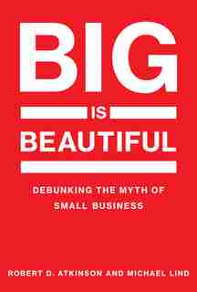 Big Is Beautiful: Debunking The Myth Of Small Business by Robert D. Atkinson