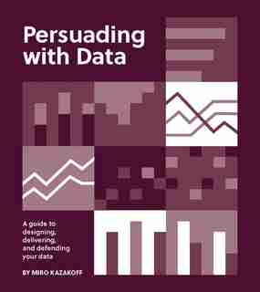 Persuading With Data: A Guide To Designing, Delivering, And Defending Your Data by Miro Kazakoff