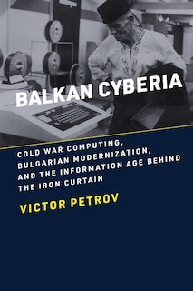 Balkan Cyberia: Cold War Computing, Bulgarian Modernization, and the Information Age behind the Iron Curtain