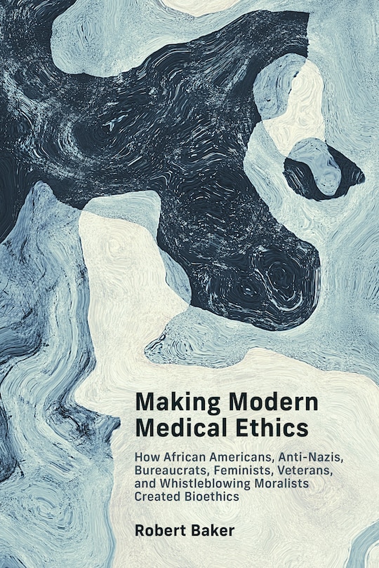 Making Modern Medical Ethics: How African Americans, Anti-Nazis, Bureaucrats, Feminists, Veterans, and Whistleblowing Moralists Created Bioethics