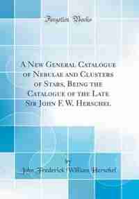 A New General Catalogue of Nebulae and Clusters of Stars, Being the Catalogue of the Late Sir John F. W. Herschel (Classic Reprint) by John Frederick William Herschel