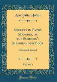 Secrets in Every Mansion, or the Surgeon's Memorandum Book, Vol. 4 of 5: A Scottish Record (Classic Reprint) by Ann Julia Hatton
