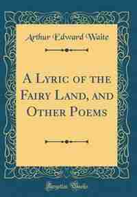 A Lyric of the Fairy Land, and Other Poems (Classic Reprint) by Arthur Edward Waite