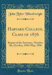 Harvard College, Class of 1876: Report of the Secretary, Number Six, October, 1894-May, 1896 (Classic Reprint) de John Tyler Wheelwright