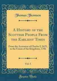 A History of the Scottish People From the Earliest Times, Vol. 5: From the Accession of Charles I, 1625, to the Union of the Kingdoms, 1706 (Classic Reprint) de Thomas Thomson