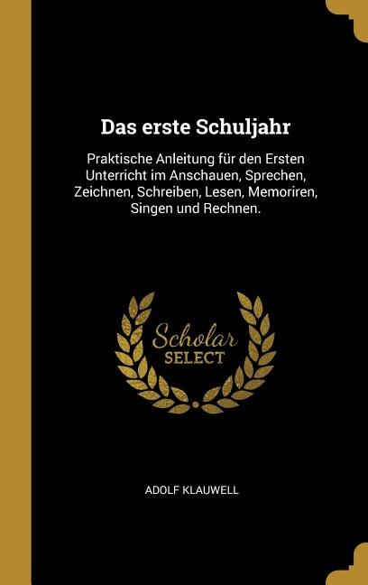 Das erste Schuljahr: Praktische Anleitung für den Ersten Unterricht im Anschauen, Sprechen, Zeichnen, Schreiben, Lesen,