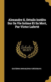 Alexandre Ii, Détails Inédits Sur Sa Vie Intime Et Sa Mort, Par Victor Laferté