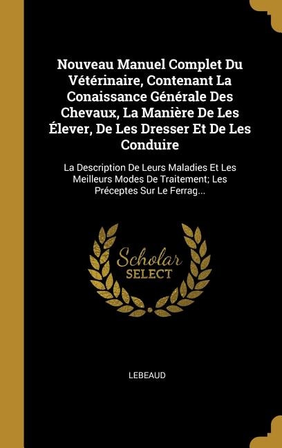 Nouveau Manuel Complet Du Vétérinaire, Contenant La Conaissance Générale Des Chevaux, La Manière De Les Élever, De Les Dresser Et De Les Conduire: La Description De Leurs Maladies Et Les Meilleurs Modes De Traitement; Les Préceptes Sur Le Ferrag.