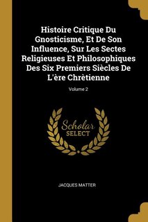 Histoire Critique Du Gnosticisme, Et De Son Influence, Sur Les Sectes Religieuses Et Philosophiques Des Six Premiers Siècles De L'ère Chrètienne; Volume 2