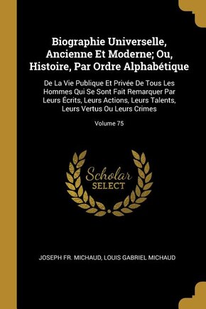 Biographie Universelle, Ancienne Et Moderne; Ou, Histoire, Par Ordre Alphabétique: De La Vie Publique Et Privée De Tous Les Hommes Qui Se Sont Fait Remarquer Par Leurs Écrits, Leurs Actions, Leurs Talents, Leurs Vertus Ou Leurs Crimes; Volume 75