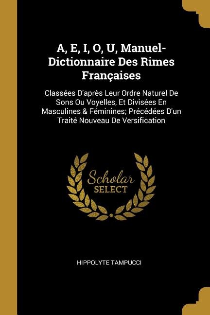 A, E, I, O, U, Manuel-Dictionnaire Des Rimes Françaises: Classées D'après Leur Ordre Naturel De Sons Ou Voyelles, Et Divisées En Masculines & Féminines; Pré