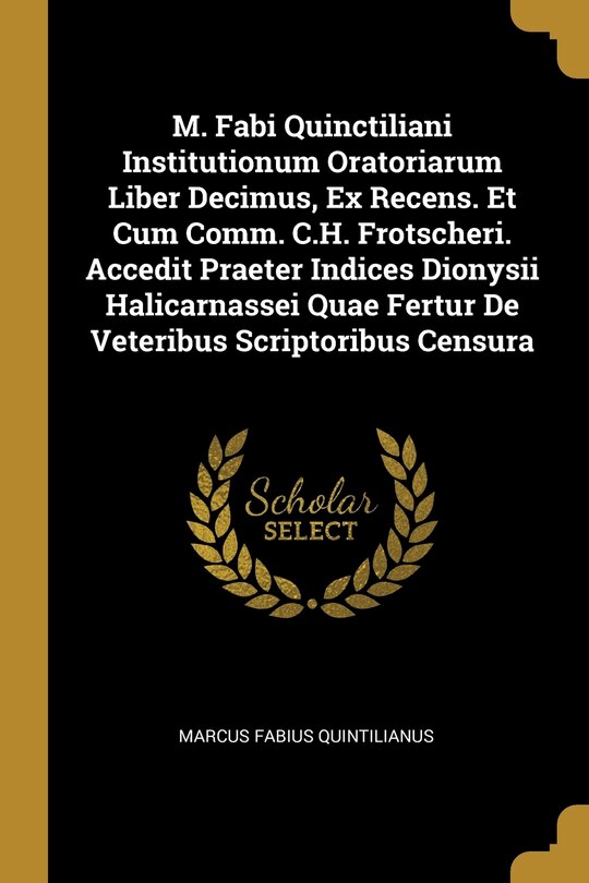 M. Fabi Quinctiliani Institutionum Oratoriarum Liber Decimus, Ex Recens. Et Cum Comm. C.H. Frotscheri. Accedit Praeter Indices Dionysii Halicarnassei Quae Fertur De Veteribus Scriptoribus Censura