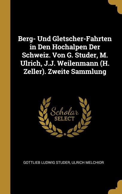 Berg- Und Gletscher-Fahrten in Den Hochalpen Der Schweiz. Von G. Studer, M. Ulrich, J.J. Weilenmann (H. Zeller). Zweite Sammlung