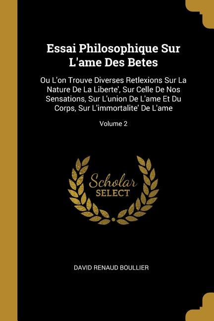 Essai Philosophique Sur L'ame Des Betes: Ou L'on Trouve Diverses Retlexions Sur La Nature De La Liberte', Sur Celle De Nos Sensations, Sur L'union De L'ame Et Du Corps, Sur L'immortalite' De L'ame; Volume 2