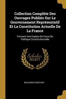 Collection Complète Des Ouvrages Publiés Sur Le Gouvernement Représentatif Et La Constitution Actuelle De La France: Formant Une Espèce De Cours De Politique Constitutionnelle