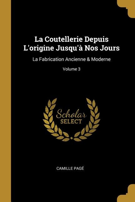 La Coutellerie Depuis L'origine Jusqu'à Nos Jours: La Fabrication Ancienne & Moderne; Volume 3