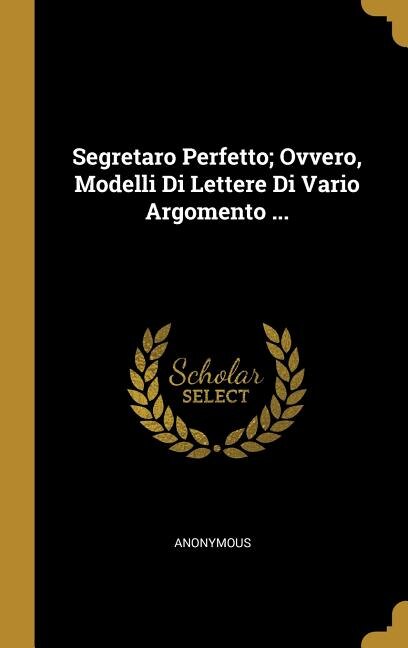 Segretaro Perfetto; Ovvero, Modelli Di Lettere Di Vario Argomento ...