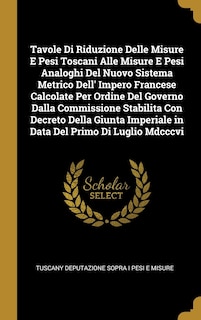 Front cover_Tavole Di Riduzione Delle Misure E Pesi Toscani Alle Misure E Pesi Analoghi Del Nuovo Sistema Metrico Dell' Impero Francese Calcolate Per Ordine Del Governo Dalla Commissione Stabilita Con Decreto Della Giunta Imperiale in Data Del Primo Di Luglio Mdcccvi
