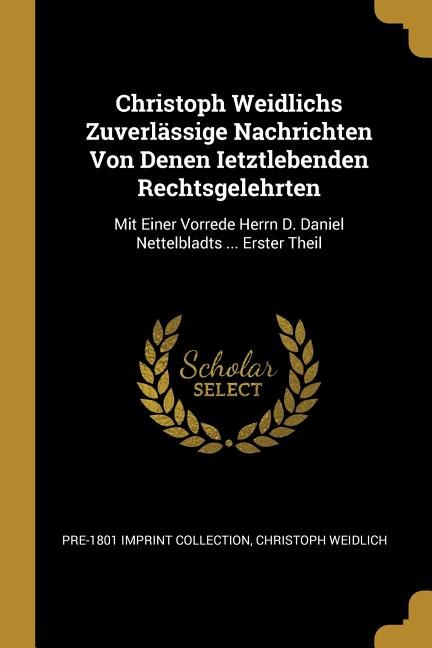 Christoph Weidlichs Zuverlässige Nachrichten Von Denen Ietztlebenden Rechtsgelehrten: Mit Einer Vorrede Herrn D. Daniel Nettelbladts ... Erster Theil