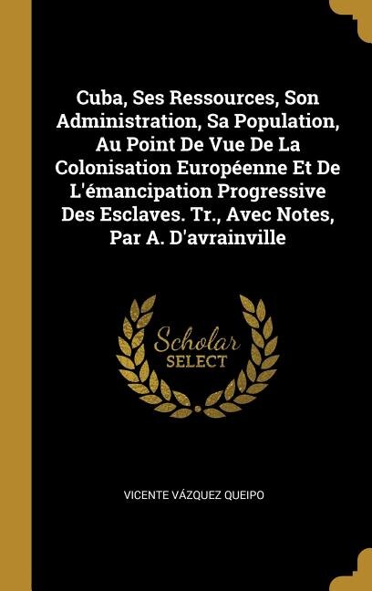 Cuba, Ses Ressources, Son Administration, Sa Population, Au Point De Vue De La Colonisation Européenne Et De L'émancipation Progressive Des Esclaves. Tr., Avec Notes, Par A. D'avrainville