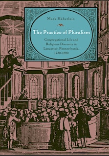 The Practice of Pluralism: Congregational Life and Religious Diversity in Lancaster, Pennsylvania, 1730-1820