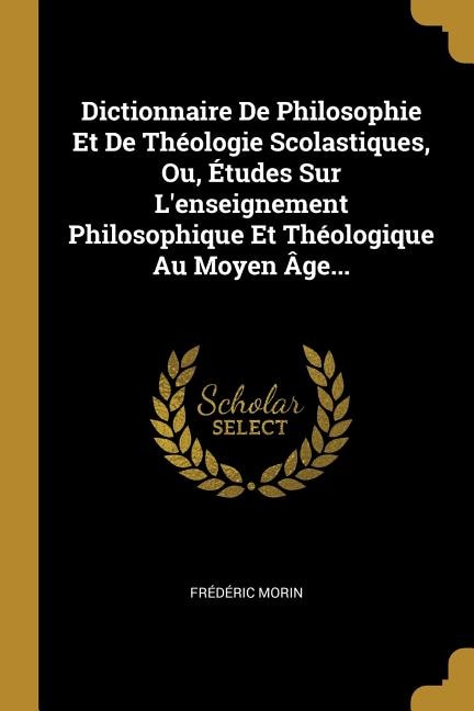 Dictionnaire De Philosophie Et De Théologie Scolastiques, Ou, Études Sur L'enseignement Philosophique Et Théologique Au Moyen Âge...