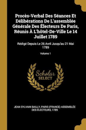 Procès-Verbal Des Séances Et Délibérations De L'assemblée Générale Des Électeurs De Paris, Réunis À L'hôtel-De-Ville Le 14 Juillet 1789: Rédigé Depuis Le 26 Avril Jusqu'au 21 Mai 1789; Volume 1