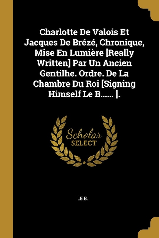 Front cover_Charlotte De Valois Et Jacques De Brézé, Chronique, Mise En Lumière [Really Written] Par Un Ancien Gentilhe. Ordre. De La Chambre Du Roi [Signing Himself Le B...... ].