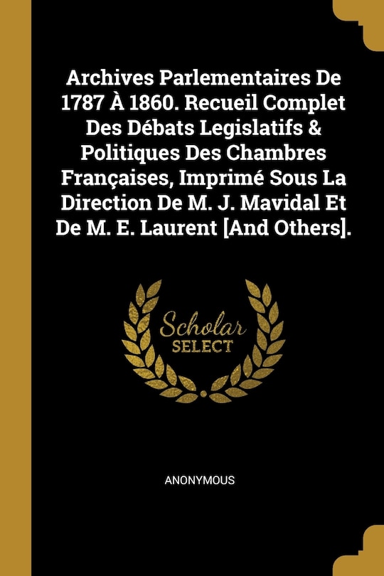 Couverture_Archives Parlementaires De 1787 À 1860. Recueil Complet Des Débats Legislatifs & Politiques Des Chambres Françaises, Imprimé Sous La Direction De M. J. Mavidal Et De M. E. Laurent [And Others].