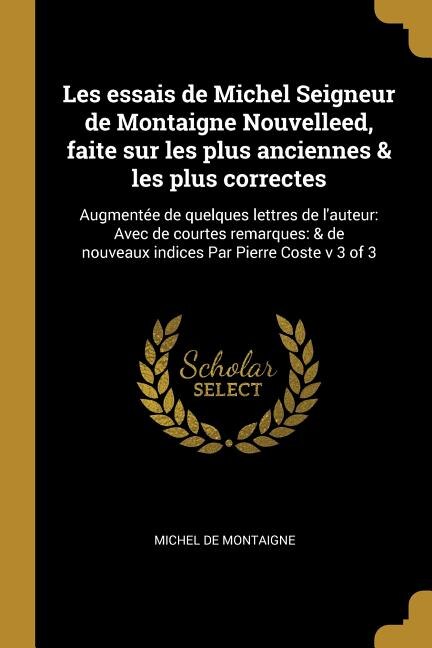 Les essais de Michel Seigneur de Montaigne Nouvelleed, faite sur les plus anciennes & les plus correctes: Augmentée de quelques lettres de l'auteur: Avec de courtes remarques: & de nouveaux indices Par Pierre Coste v 3 of 3