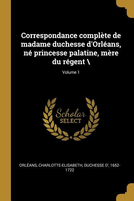 Correspondance complète de madame duchesse d'Orléans, né princesse palatine, mère du régent \; Volume 1