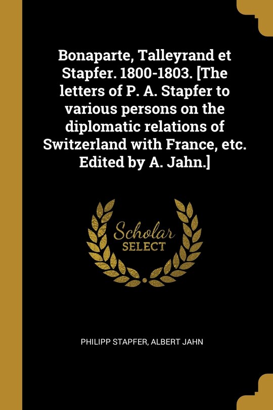 Couverture_Bonaparte, Talleyrand et Stapfer. 1800-1803. [The letters of P. A. Stapfer to various persons on the diplomatic relations of Switzerland with France, etc. Edited by A. Jahn.]