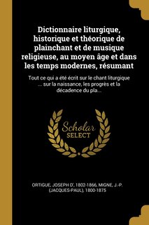 Dictionnaire liturgique, historique et théorique de plainchant et de musique religieuse, au moyen âge et dans les temps modernes, résumant: Tout ce qui a été écrit sur le chant liturgique ... sur la naissance, les progrès et la décadence du pla...