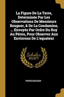 La Figure De La Terre, Determinée Par Les Observations De Messieurs Bouguer, & De La Condamine, ... Envoyés Par Ordre Du Roy Au Pérou, Pour Observer Aux Enviorons De L'equateur