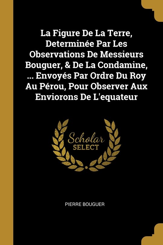 La Figure De La Terre, Determinée Par Les Observations De Messieurs Bouguer, & De La Condamine, ... Envoyés Par Ordre Du Roy Au Pérou, Pour Observer Aux Enviorons De L'equateur